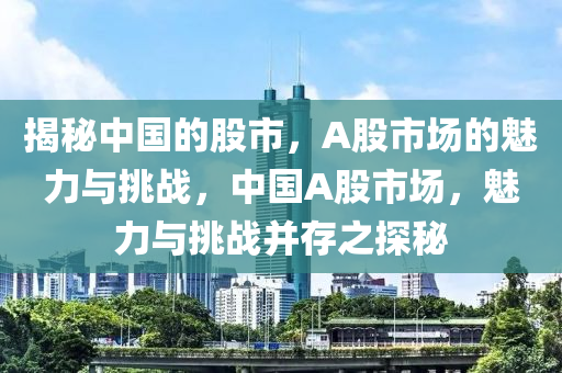 揭秘中国的股市，A股市场的魅力与挑战，中国A股市场，魅力与挑战并存之探秘