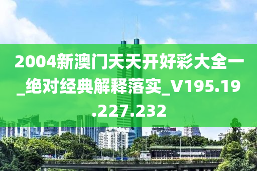 2004新澳门天天开好彩大全一_绝对经典解释落实_V195.19.227.232