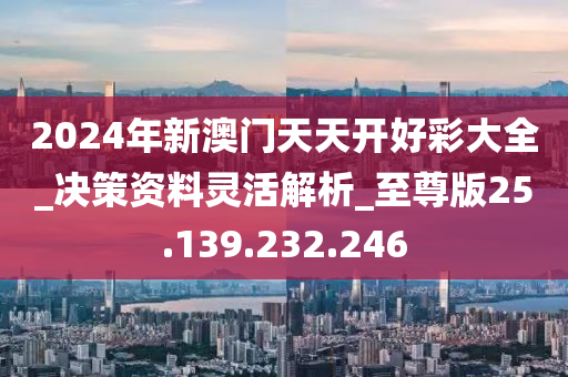 2024年新澳门天天开好彩大全_决策资料灵活解析_至尊版25.139.232.246