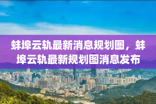 蚌埠云轨最新消息规划图，蚌埠云轨最新规划图消息发布