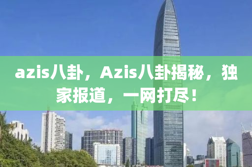 azis八卦，Azis八卦揭秘，独家报道，一网打尽！