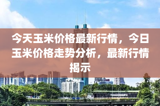 今天玉米价格最新行情，今日玉米价格走势分析，最新行情揭示