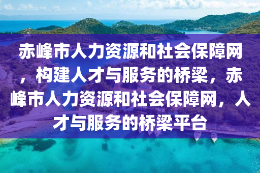 赤峰市人力资源和社会保障网，构建人才与服务的桥梁，赤峰市人力资源和社会保障网，人才与服务的桥梁平台