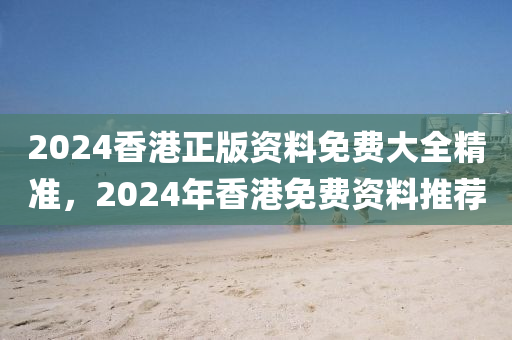 2024香港正版资料免费大全精准，2024年香港免费资料推荐