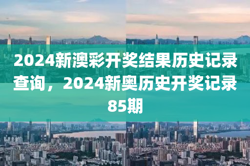 2024新澳彩开奖结果历史记录查询，2024新奥历史开奖记录85期