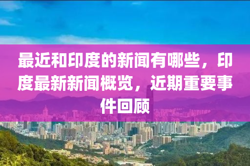 最近和印度的新闻有哪些，印度最新新闻概览，近期重要事件回顾