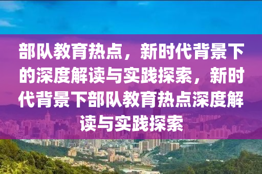 部队教育热点，新时代背景下的深度解读与实践探索，新时代背景下部队教育热点深度解读与实践探索