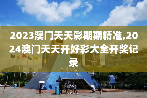 2023澳门天天彩期期精准,2024澳门天天开好彩大全开奖记录