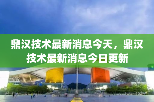 鼎汉技术最新消息今天，鼎汉技术最新消息今日更新