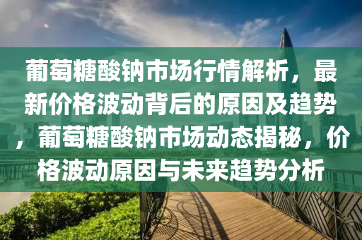 葡萄糖酸钠市场行情解析，最新价格波动背后的原因及趋势，葡萄糖酸钠市场动态揭秘，价格波动原因与未来趋势分析