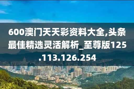 600澳门天天彩资料大全,头条最佳精选灵活解析_至尊版125.113.126.254