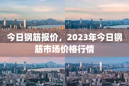 今日钢筋报价，2023年今日钢筋市场价格行情