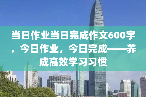 当日作业当日完成作文600字，今日作业，今日完成——养成高效学习习惯