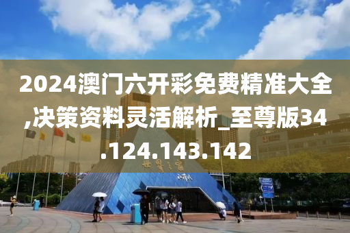 2024澳门六开彩免费精准大全,决策资料灵活解析_至尊版34.124.143.142