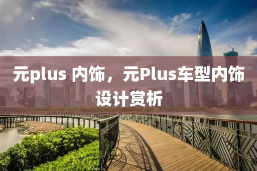 元plus 内饰，元Plus车型内饰设计赏析