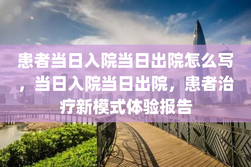 患者当日入院当日出院怎么写，当日入院当日出院，患者治疗新模式体验报告