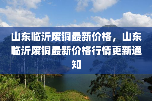 山东临沂废铜最新价格，山东临沂废铜最新价格行情更新通知