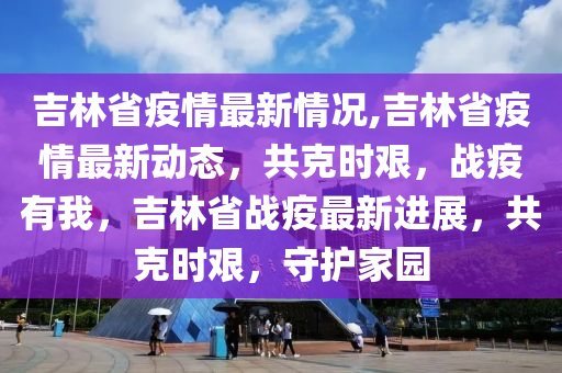 吉林省疫情最新情况,吉林省疫情最新动态，共克时艰，战疫有我，吉林省战疫最新进展，共克时艰，守护家园