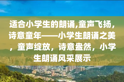 适合小学生的朗诵,童声飞扬，诗意童年——小学生朗诵之美，童声绽放，诗意盎然，小学生朗诵风采展示