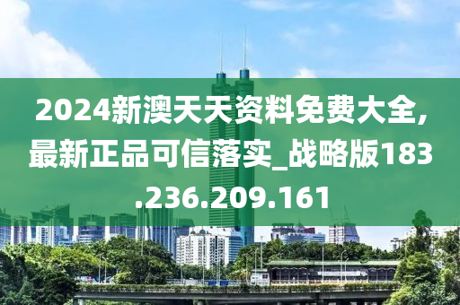 2024新澳天天资料免费大全,最新正品可信落实_战略版183.236.209.161