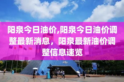 阳泉今日油价,阳泉今日油价调整最新消息，阳泉最新油价调整信息速览