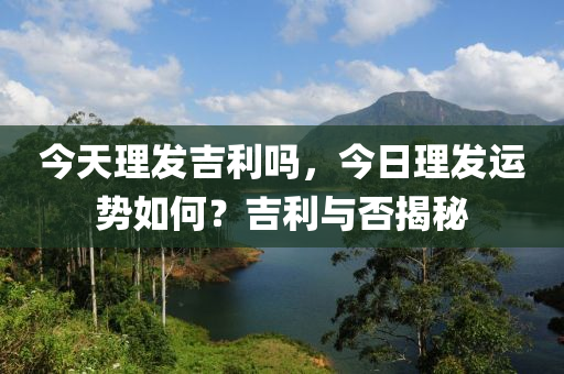 今天理发吉利吗，今日理发运势如何？吉利与否揭秘