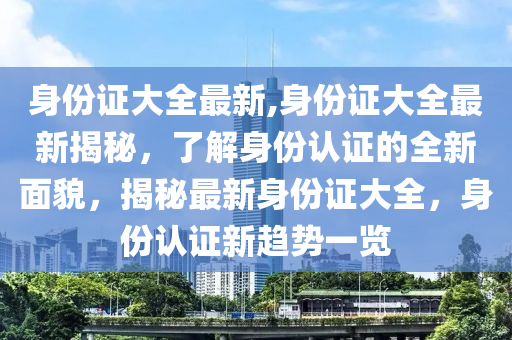 身份证大全最新,身份证大全最新揭秘，了解身份认证的全新面貌，揭秘最新身份证大全，身份认证新趋势一览