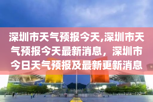 深圳市天气预报今天,深圳市天气预报今天最新消息，深圳市今日天气预报及最新更新消息