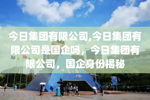 今日集团有限公司,今日集团有限公司是国企吗，今日集团有限公司，国企身份揭秘