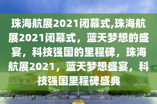 珠海航展2021闭幕式,珠海航展2021闭幕式，蓝天梦想的盛宴，科技强国的里程碑，珠海航展2021，蓝天梦想盛宴，科技强国里程碑盛典