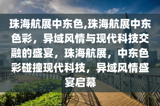 珠海航展中东色,珠海航展中东色彩，异域风情与现代科技交融的盛宴，珠海航展，中东色彩碰撞现代科技，异域风情盛宴启幕