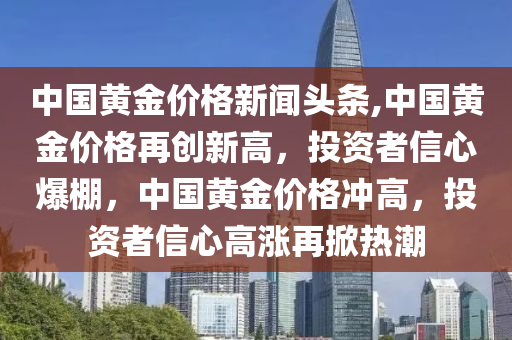 中国黄金价格新闻头条,中国黄金价格再创新高，投资者信心爆棚，中国黄金价格冲高，投资者信心高涨再掀热潮