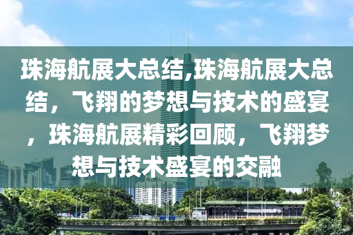 珠海航展大总结,珠海航展大总结，飞翔的梦想与技术的盛宴，珠海航展精彩回顾，飞翔梦想与技术盛宴的交融