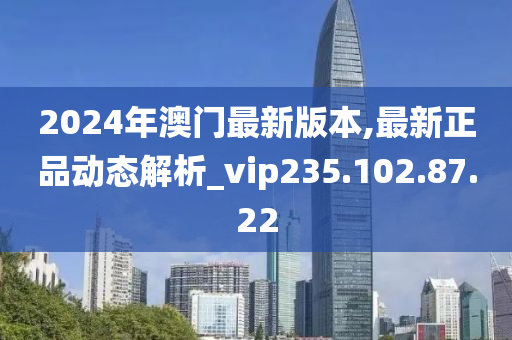 2024年澳门最新版本,最新正品动态解析_vip235.102.87.22