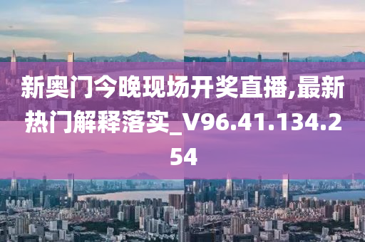 新奥门今晚现场开奖直播,最新热门解释落实_V96.41.134.254