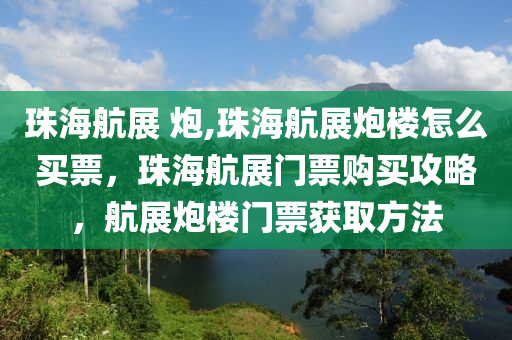 珠海航展 炮,珠海航展炮楼怎么买票，珠海航展门票购买攻略，航展炮楼门票获取方法