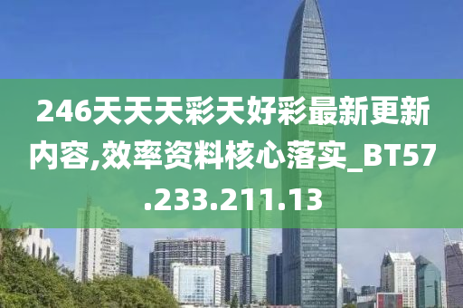 246天天天彩天好彩最新更新内容,效率资料核心落实_BT57.233.211.13