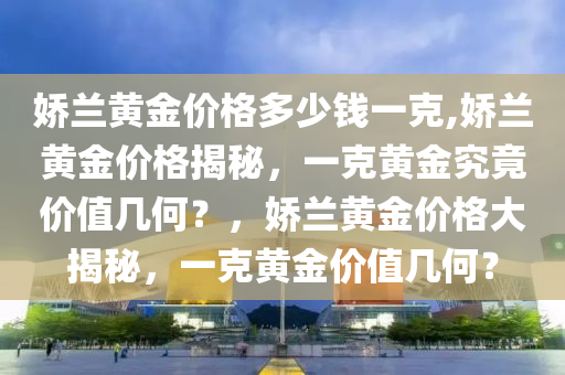 娇兰黄金价格多少钱一克,娇兰黄金价格揭秘，一克黄金究竟价值几何？，娇兰黄金价格大揭秘，一克黄金价值几何？