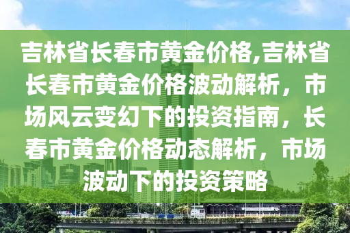 吉林省长春市黄金价格,吉林省长春市黄金价格波动解析，市场风云变幻下的投资指南，长春市黄金价格动态解析，市场波动下的投资策略