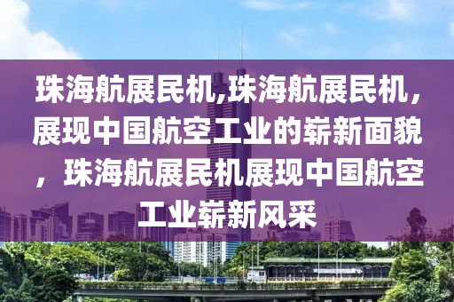 珠海航展民机,珠海航展民机，展现中国航空工业的崭新面貌，珠海航展民机展现中国航空工业崭新风采