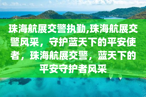 珠海航展交警执勤,珠海航展交警风采，守护蓝天下的平安使者，珠海航展交警，蓝天下的平安守护者风采