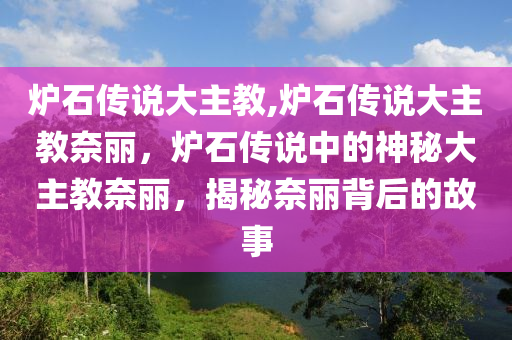 炉石传说大主教,炉石传说大主教奈丽，炉石传说中的神秘大主教奈丽，揭秘奈丽背后的故事