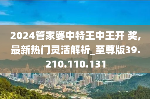 2024管家婆中特王中王开 奖,最新热门灵活解析_至尊版39.210.110.131