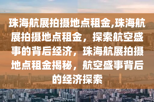 珠海航展拍摄地点租金,珠海航展拍摄地点租金，探索航空盛事的背后经济，珠海航展拍摄地点租金揭秘，航空盛事背后的经济探索