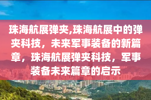 珠海航展弹夹,珠海航展中的弹夹科技，未来军事装备的新篇章，珠海航展弹夹科技，军事装备未来篇章的启示