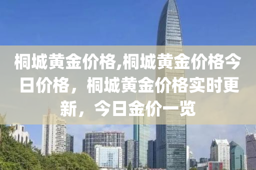 桐城黄金价格,桐城黄金价格今日价格，桐城黄金价格实时更新，今日金价一览