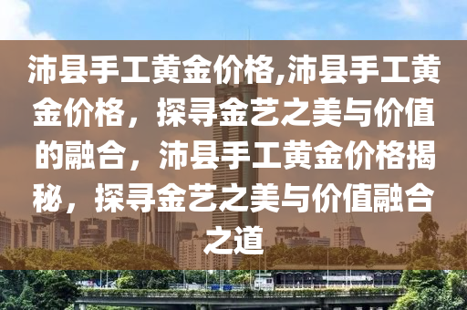 沛县手工黄金价格,沛县手工黄金价格，探寻金艺之美与价值的融合，沛县手工黄金价格揭秘，探寻金艺之美与价值融合之道