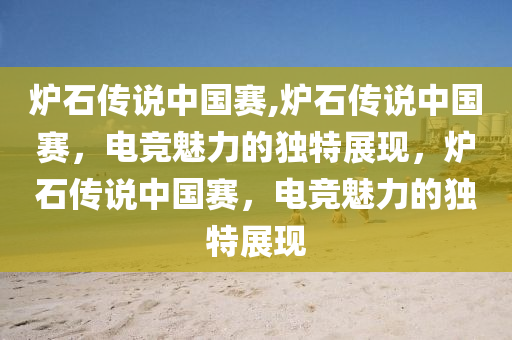 炉石传说中国赛,炉石传说中国赛，电竞魅力的独特展现，炉石传说中国赛，电竞魅力的独特展现