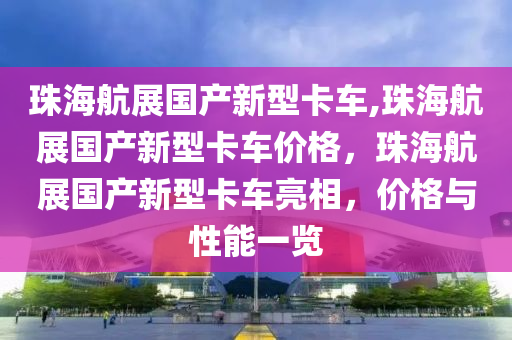 珠海航展国产新型卡车,珠海航展国产新型卡车价格，珠海航展国产新型卡车亮相，价格与性能一览