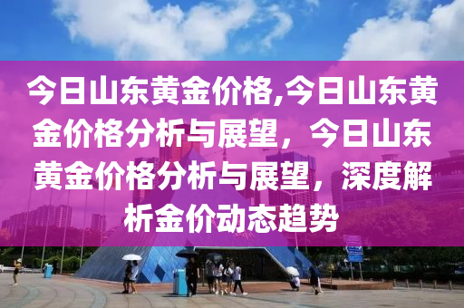 今日山东黄金价格,今日山东黄金价格分析与展望，今日山东黄金价格分析与展望，深度解析金价动态趋势